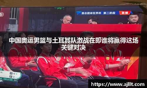 中国奥运男篮与土耳其队激战在即谁将赢得这场关键对决